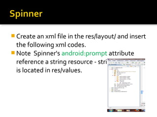  Create an xml file in the res/layout/ and insert 

the following xml codes.
 Note  Spinner's android:prompt attribute 
reference a string resource - string resource  
is located in res/values.

 