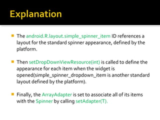 

The android.R.layout.simple_spinner_item ID references a 
layout for the standard spinner appearance, defined by the 
platform. 



Then setDropDownViewResource(int) is called to define the 
appearance for each item when the widget is 
opened(simple_spinner_dropdown_item is another standard 
layout defined by the platform). 



Finally, the ArrayAdapter is set to associate all of its items 
with the Spinner by calling setAdapter(T).

 