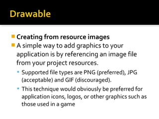  Creating from resource images
 A simple way to add graphics to your 

application is by referencing an image file 
from your project resources. 
 Supported file types are PNG (preferred), JPG 

(acceptable) and GIF (discouraged). 
 This technique would obviously be preferred for 
application icons, logos, or other graphics such as 
those used in a game

 