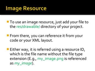  To use an image resource, just add your file to 

the res/drawable/ directory of your project.

 From there, you can reference it from your 

code or your XML layout. 

 Either way, it is referred using a resource ID, 

which is the file name without the file type 
extension (E.g., my_image.png is referenced 
as my_image).

 