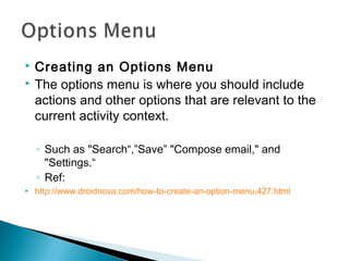 Creating an Options Menu
 The options menu is where you should include
actions and other options that are relevant to the
current activity context.


◦ Such as "Search“,”Save” "Compose email," and
"Settings.“
◦ Ref:


http://www.droidnova.com/how-to-create-an-option-menu,427.html

 