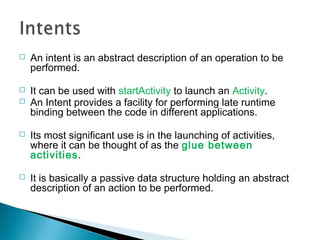 

An intent is an abstract description of an operation to be
performed.



It can be used with startActivity to launch an Activity.
An Intent provides a facility for performing late runtime
binding between the code in different applications.





Its most significant use is in the launching of activities,
where it can be thought of as the glue between
activities.



It is basically a passive data structure holding an abstract
description of an action to be performed.

 