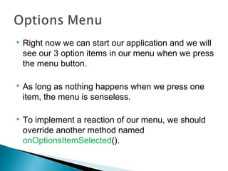 

Right now we can start our application and we will
see our 3 option items in our menu when we press
the menu button.



As long as nothing happens when we press one
item, the menu is senseless.



To implement a reaction of our menu, we should
override another method named
onOptionsItemSelected().

 
