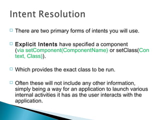 

There are two primary forms of intents you will use.



Explicit Intents have specified a component
(via setComponent(ComponentName) or setClass(Con
text, Class)).



Which provides the exact class to be run.



Often these will not include any other information,
simply being a way for an application to launch various
internal activities it has as the user interacts with the
application.

 