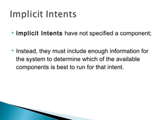 

Implicit Intents have not specified a component;



Instead, they must include enough information for
the system to determine which of the available
components is best to run for that intent.

 