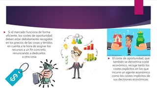 Si el mercado funciona de forma
eficiente, los costes de oportunidad
deben estar debidamente recogidos
en los precios de las cosas y tenidos
en cuenta a la hora de asignar los
recursos a un fin concreto,
renunciando a dedicarlos
a otra cosa.
 El coste de oportunidad, que
también se denomina coste
económico, recoge tanto los
costes explícitos en los que
incurre un agente económico
como los costes implícitos de
sus decisiones económicas.
 