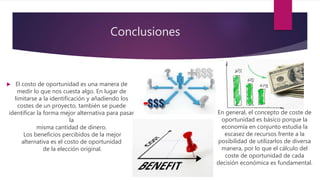 Conclusiones
 El costo de oportunidad es una manera de
medir lo que nos cuesta algo. En lugar de
limitarse a la identificación y añadiendo los
costes de un proyecto, también se puede
identificar la forma mejor alternativa para pasar
la
misma cantidad de dinero.
Los beneficios percibidos de la mejor
alternativa es el costo de oportunidad
de la elección original.
En general, el concepto de coste de
oportunidad es básico porque la
economía en conjunto estudia la
escasez de recursos frente a la
posibilidad de utilizarlos de diversa
manera, por lo que el cálculo del
coste de oportunidad de cada
decisión económica es fundamental.
 