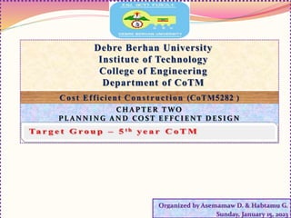 Debre Berhan University
Institute of Technology
College of Engineering
Department of CoTM
C o st Efficient Construction (CoTM5282 )
Organized by Asemamaw D. & Habtamu G.
Sunday, January 15, 2023
C H A P T E R T WO
PL A N N I N G A N D CO S T E F FC I E N T D E S I G N
 