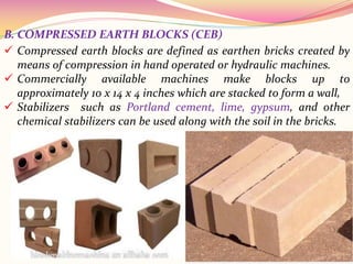B. COMPRESSED EARTH BLOCKS (CEB)
 Compressed earth blocks are defined as earthen bricks created by
means of compression in hand operated or hydraulic machines.
 Commercially available machines make blocks up to
approximately 10 x 14 x 4 inches which are stacked to form a wall,
 Stabilizers such as Portland cement, lime, gypsum, and other
chemical stabilizers can be used along with the soil in the bricks.
 