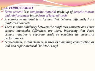 3.2.2. FERRO CEMENT
 Ferro cement is a composite material made up of cement mortar
and reinforcement in the form of layer of mesh.
 A composite material is a formed that behaves differently from
reinforced concrete.
 There is some similarity between the reinforced concrete and Ferro
cement materials; differences are there, indicating that Ferro
cement requires a separate study to establish its structural
performances.
 Ferro cement, a thin element, is used as a building construction as
well as a repair material (VARMA, 2015)
 