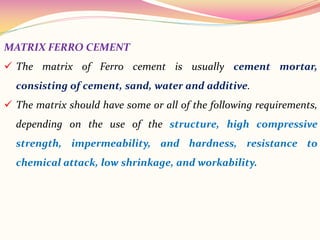 MATRIX FERRO CEMENT
 The matrix of Ferro cement is usually cement mortar,
consisting of cement, sand, water and additive.
 The matrix should have some or all of the following requirements,
depending on the use of the structure, high compressive
strength, impermeability, and hardness, resistance to
chemical attack, low shrinkage, and workability.
 