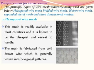 Reinforcement for Ferro cement
 The principal types of wire mesh currently being used are given
below: Hexagonal wire mesh Welded wire mesh, Woven wire mesh,
expanded metal mesh and three dimensional meshes.
1. Hexagonal wire mesh
 