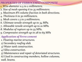 PROPERTIES OF FERROCEMNT COMPOSITE
1. Wire diameter 0.5 to 2 millimeters.
2. Size of mesh opening 6 to 35 millimeters.
3. Maximum 8% volume fraction in both directions.
4. Thickness 6 to 50 millimeters.
5. Mesh covers 1.5 to 5 millimeters.
6. Ultimate tensile strength up to 34 MPa.
7. Allowable tensile strength up to 10 MPa.
8. Modulus of rupture up to 55 MPa.
9. Compressive strength up to 28 to 69 MPa
Application of Ferro cement
1. Floating marine structures.
2) Secondary roofing slab.
3) Water tank construction.
4) Silos construction.
5) Maintenance and repair of detoriated structures.
6) Used in constructing members, hollow columns,
wall, beams.
 