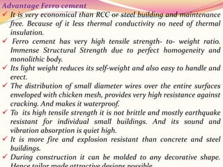 Advantage Ferro cement
 It is very economical than RCC or steel building and maintenance
free. Because of it less thermal conductivity no need of thermal
insulation.
 Ferro cement has very high tensile strength- to- weight ratio.
Immense Structural Strength due to perfect homogeneity and
monolithic body.
 Its light weight reduces its self-weight and also easy to handle and
erect.
 The distribution of small diameter wires over the entire surfaces
enveloped with chicken mesh, provides very high resistance against
cracking. And makes it waterproof.
 To its high tensile strength it is not brittle and mostly earthquake
resistant for individual small buildings. And its sound and
vibration absorption is quiet high.
 It is more fire and explosion resistant than concrete and steel
buildings.
 During construction it can be molded to any decorative shape.
 