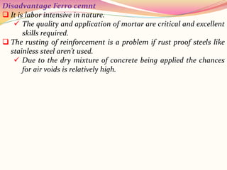 Disadvantage Ferro cemnt
 It is labor intensive in nature.
 The quality and application of mortar are critical and excellent
skills required.
 The rusting of reinforcement is a problem if rust proof steels like
stainless steel aren’t used.
 Due to the dry mixture of concrete being applied the chances
for air voids is relatively high.
 