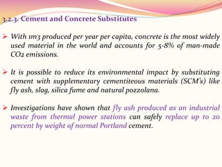 3.2.3. Cement and Concrete Substitutes
 With 1m3 produced per year per capita, concrete is the most widely
used material in the world and accounts for 5‐8% of man‐made
CO2 emissions.
 It is possible to reduce its environmental impact by substituting
cement with supplementary cementiteous materials (SCM’s) like
fly ash, slag, silica fume and natural pozzolana.
 Investigations have shown that fly ash produced as an industrial
waste from thermal power stations can safely replace up to 20
percent by weight of normal Portland cement.
 