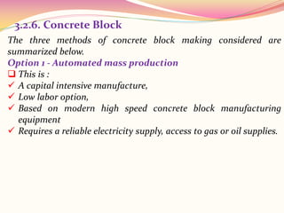 The three methods of concrete block making considered are
summarized below.
Option 1 - Automated mass production
 This is :
 A capital intensive manufacture,
 Low labor option,
 Based on modern high speed concrete block manufacturing
equipment
 Requires a reliable electricity supply, access to gas or oil supplies.
3.2.6. Concrete Block
 