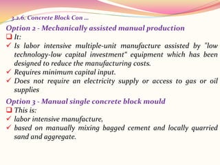 Option 2 - Mechanically assisted manual production
 It:
 Is labor intensive multiple-unit manufacture assisted by "low
technology-low capital investment“ equipment which has been
designed to reduce the manufacturing costs.
 Requires minimum capital input.
 Does not require an electricity supply or access to gas or oil
supplies
3.2.6. Concrete Block Con …
Option 3 - Manual single concrete block mould
 This is:
 labor intensive manufacture,
 based on manually mixing bagged cement and locally quarried
sand and aggregate.
 