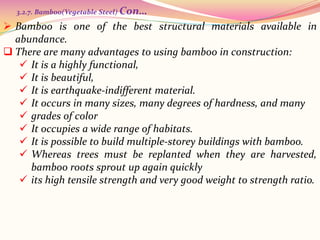  Bamboo is one of the best structural materials available in
abundance.
 There are many advantages to using bamboo in construction:
 It is a highly functional,
 It is beautiful,
 It is earthquake-indifferent material.
 It occurs in many sizes, many degrees of hardness, and many
 grades of color
 It occupies a wide range of habitats.
 It is possible to build multiple-storey buildings with bamboo.
 Whereas trees must be replanted when they are harvested,
bamboo roots sprout up again quickly
 its high tensile strength and very good weight to strength ratio.
3.2.7. Bamboo(Vegetable Steel) Con…
 