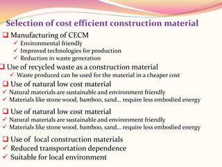 Selection of cost efficient construction material
 Manufacturing of CECM
 Environmental friendly
 Improved technologies for production
 Reduction in waste generation
 Use of recycled waste as a construction material
 Waste produced can be used for the material in a cheaper cost
 Use of natural low cost material
 Natural materials are sustainable and environment friendly
 Materials like stone wood, bamboo, sand… require less embodied energy
 Use of natural low cost material
 Natural materials are sustainable and environment friendly
 Materials like stone wood, bamboo, sand… require less embodied energy
 Use of local construction materials
 Reduced transportation dependence
 Suitable for local environment
 