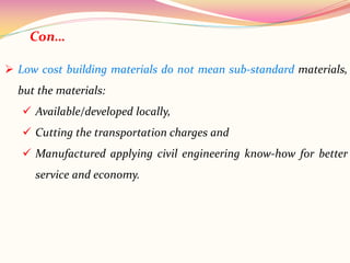  Low cost building materials do not mean sub-standard materials,
but the materials:
 Available/developed locally,
 Cutting the transportation charges and
 Manufactured applying civil engineering know-how for better
service and economy.
Con…
 