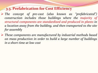  The concept of pre-cast (also known as “prefabricated”)
construction includes those buildings where the majority of
structural components are standardized and produced in plants in
a location away from the building, and then transported to the site
for assembly
3.3. Prefabrication for Cost Efficiency
 These components are manufactured by industrial methods based
on mass production in order to build a large number of buildings
in a short time at low cost
 