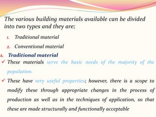 1. Traditional material
2. Conventional material
The various building materials available can be divided
into two types and they are;
1. Traditional material
 These materials serve the basic needs of the majority of the
population.
 These have very useful properties; however, there is a scope to
modify these through appropriate changes in the process of
production as well as in the techniques of application, so that
these are made structurally and functionally acceptable
 