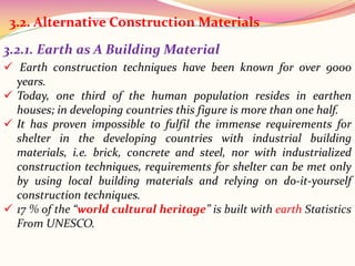 3.2.1. Earth as A Building Material
 Earth construction techniques have been known for over 9000
years.
 Today, one third of the human population resides in earthen
houses; in developing countries this figure is more than one half.
 It has proven impossible to fulfil the immense requirements for
shelter in the developing countries with industrial building
materials, i.e. brick, concrete and steel, nor with industrialized
construction techniques, requirements for shelter can be met only
by using local building materials and relying on do-it-yourself
construction techniques.
 17 % of the “world cultural heritage” is built with earth Statistics
From UNESCO.
3.2. Alternative Construction Materials
 