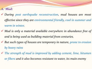 A. Mud:
 During post earthquake reconstruction, mud houses are most
effective since they are environmental friendly, cool in summer and
warm in winter.
 Mud is only a material available everywhere in abundance free of
and is being used as building material from centuries.
 But such types of houses are temporary in nature, prone to erosion
by heavy rains
 The strength of mud is improved by adding cement, lime, bitumen
or fibers and it also becomes resistant to water, its main enemy
 