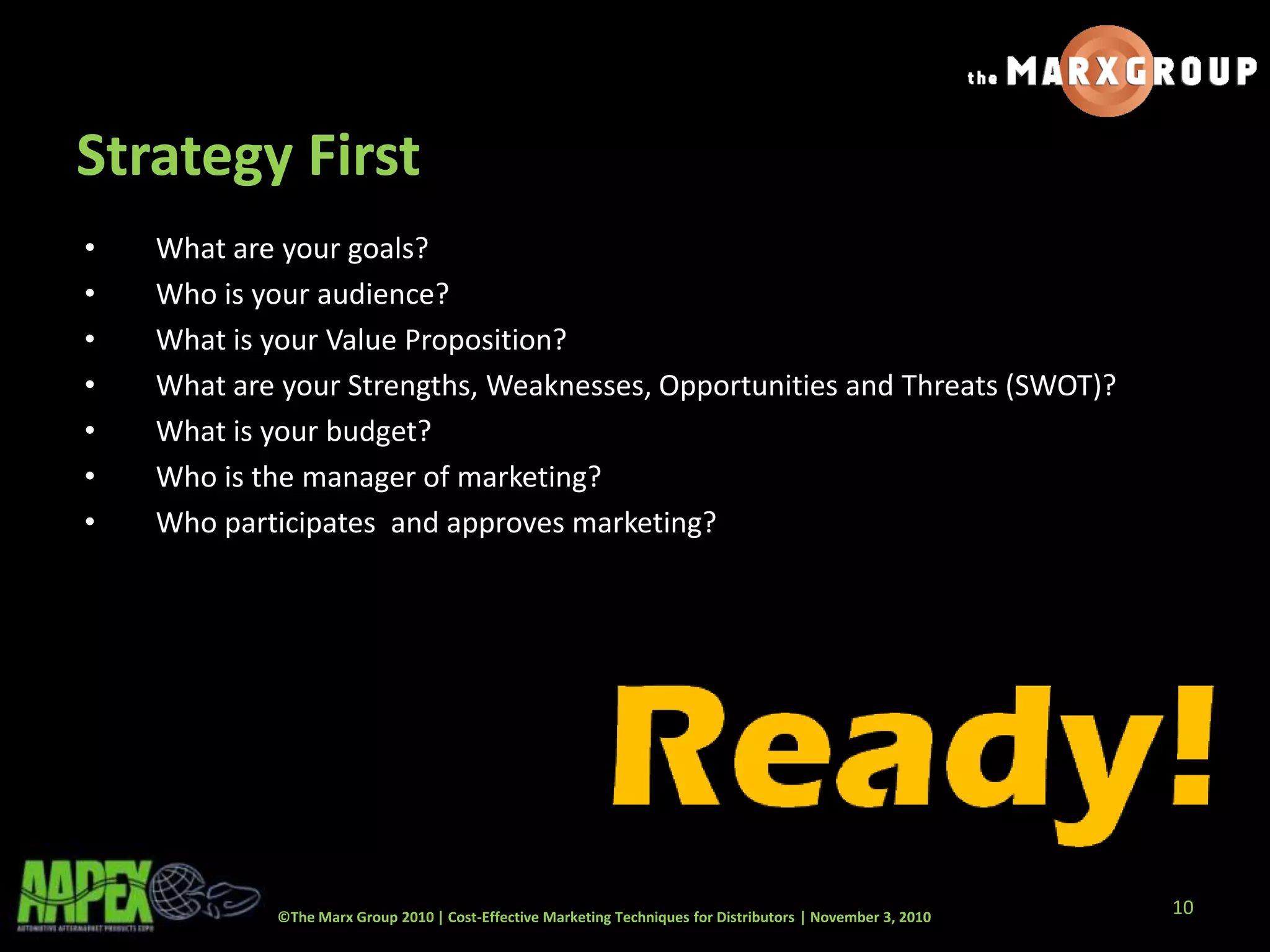 ©The Marx Group 2010 | Cost-Effective Marketing Techniques for Distributors | November 3, 2010
Strategy First
• What are your goals?
• Who is your audience?
• What is your Value Proposition?
• What are your Strengths, Weaknesses, Opportunities and Threats (SWOT)?
• What is your budget?
• Who is the manager of marketing?
• Who participates and approves marketing?
10
 