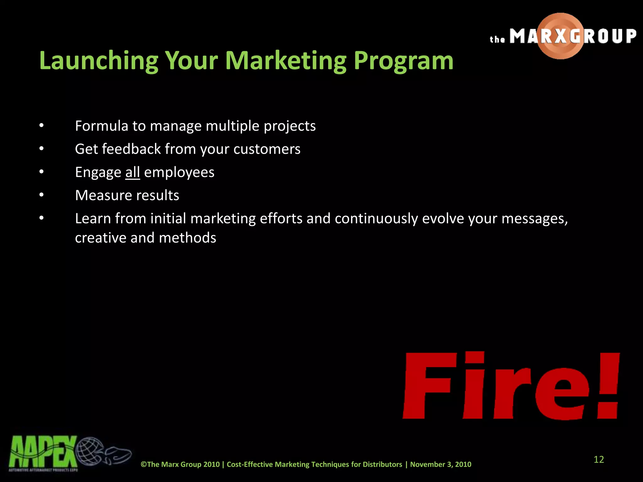 ©The Marx Group 2010 | Cost-Effective Marketing Techniques for Distributors | November 3, 2010
Launching Your Marketing Program
• Formula to manage multiple projects
• Get feedback from your customers
• Engage all employees
• Measure results
• Learn from initial marketing efforts and continuously evolve your messages,
creative and methods
12
 