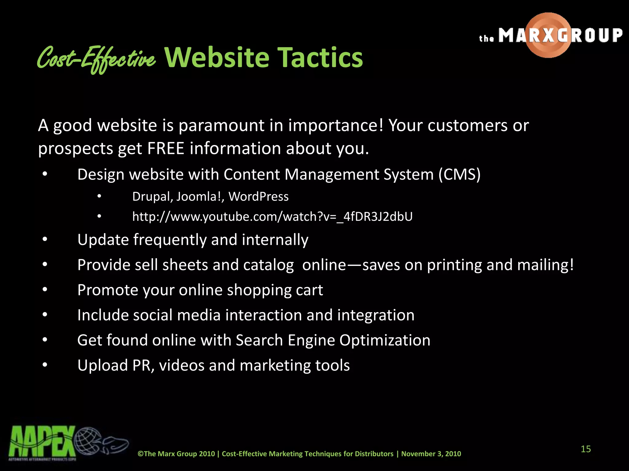 ©The Marx Group 2010 | Cost-Effective Marketing Techniques for Distributors | November 3, 2010
Cost-Effective Website Tactics
A good website is paramount in importance! Your customers or
prospects get FREE information about you.
• Design website with Content Management System (CMS)
• Drupal, Joomla!, WordPress
• http://www.youtube.com/watch?v=_4fDR3J2dbU
• Update frequently and internally
• Provide sell sheets and catalog online—saves on printing and mailing!
• Promote your online shopping cart
• Include social media interaction and integration
• Get found online with Search Engine Optimization
• Upload PR, videos and marketing tools
15
 