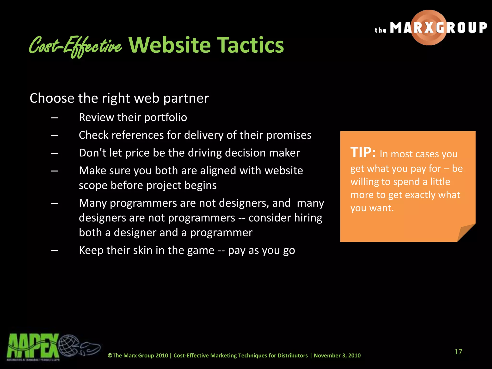 ©The Marx Group 2010 | Cost-Effective Marketing Techniques for Distributors | November 3, 2010
Cost-Effective Website Tactics
Choose the right web partner
– Review their portfolio
– Check references for delivery of their promises
– Don’t let price be the driving decision maker
– Make sure you both are aligned with website
scope before project begins
– Many programmers are not designers, and many
designers are not programmers -- consider hiring
both a designer and a programmer
– Keep their skin in the game -- pay as you go
TIP: In most cases you
get what you pay for – be
willing to spend a little
more to get exactly what
you want.
17
 