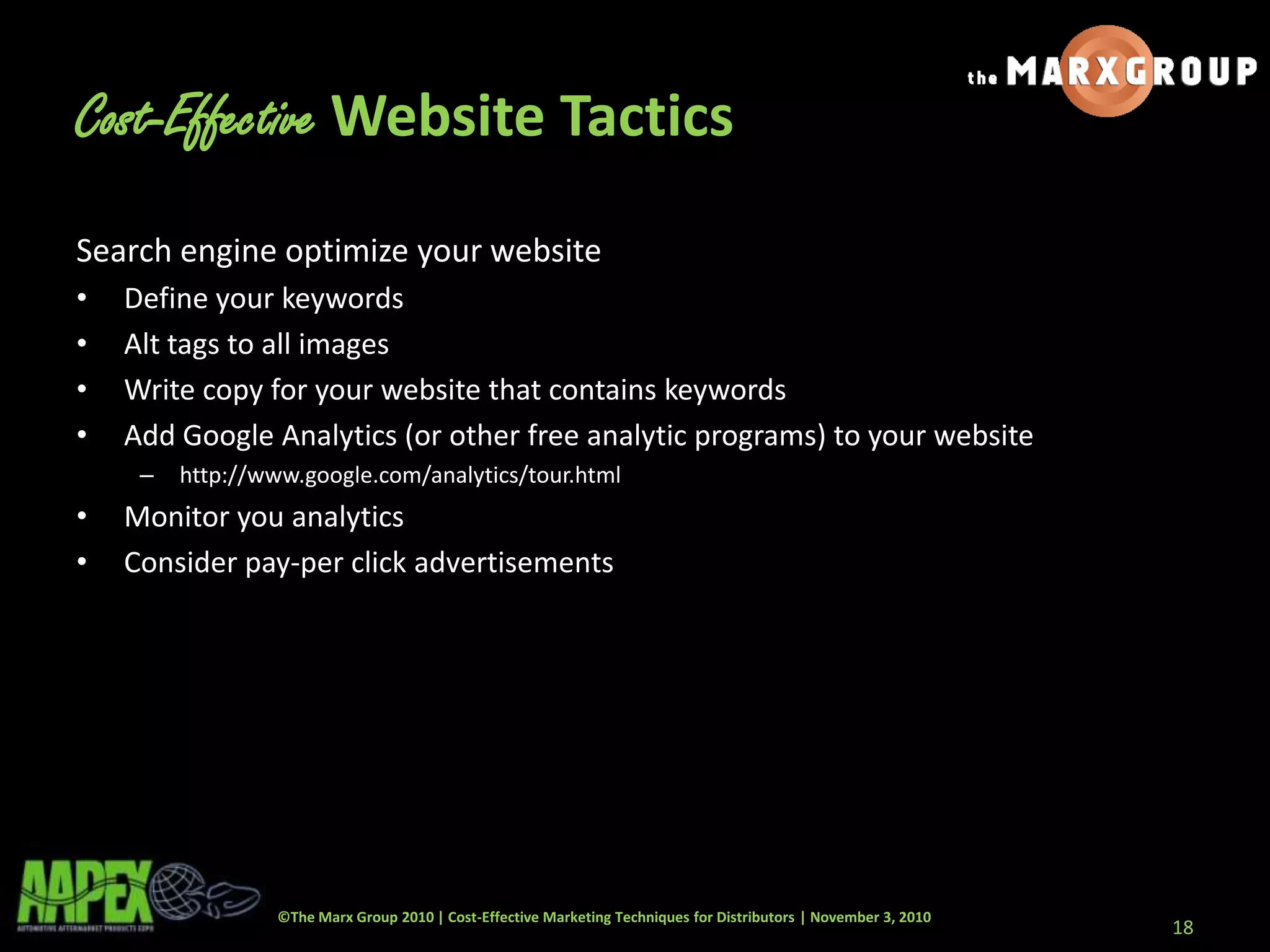 ©The Marx Group 2010 | Cost-Effective Marketing Techniques for Distributors | November 3, 2010
Cost-Effective Website Tactics
Search engine optimize your website
• Define your keywords
• Alt tags to all images
• Write copy for your website that contains keywords
• Add Google Analytics (or other free analytic programs) to your website
– http://www.google.com/analytics/tour.html
• Monitor you analytics
• Consider pay-per click advertisements
18
 