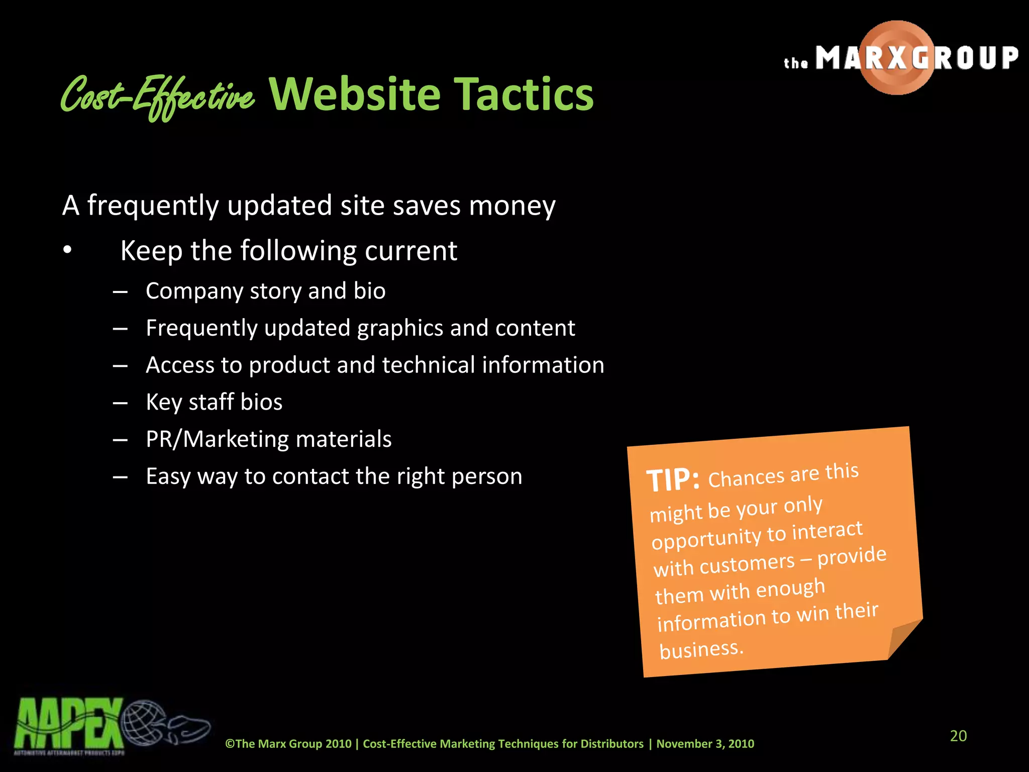 ©The Marx Group 2010 | Cost-Effective Marketing Techniques for Distributors | November 3, 2010
Cost-Effective Website Tactics
A frequently updated site saves money
• Keep the following current
– Company story and bio
– Frequently updated graphics and content
– Access to product and technical information
– Key staff bios
– PR/Marketing materials
– Easy way to contact the right person
20
 