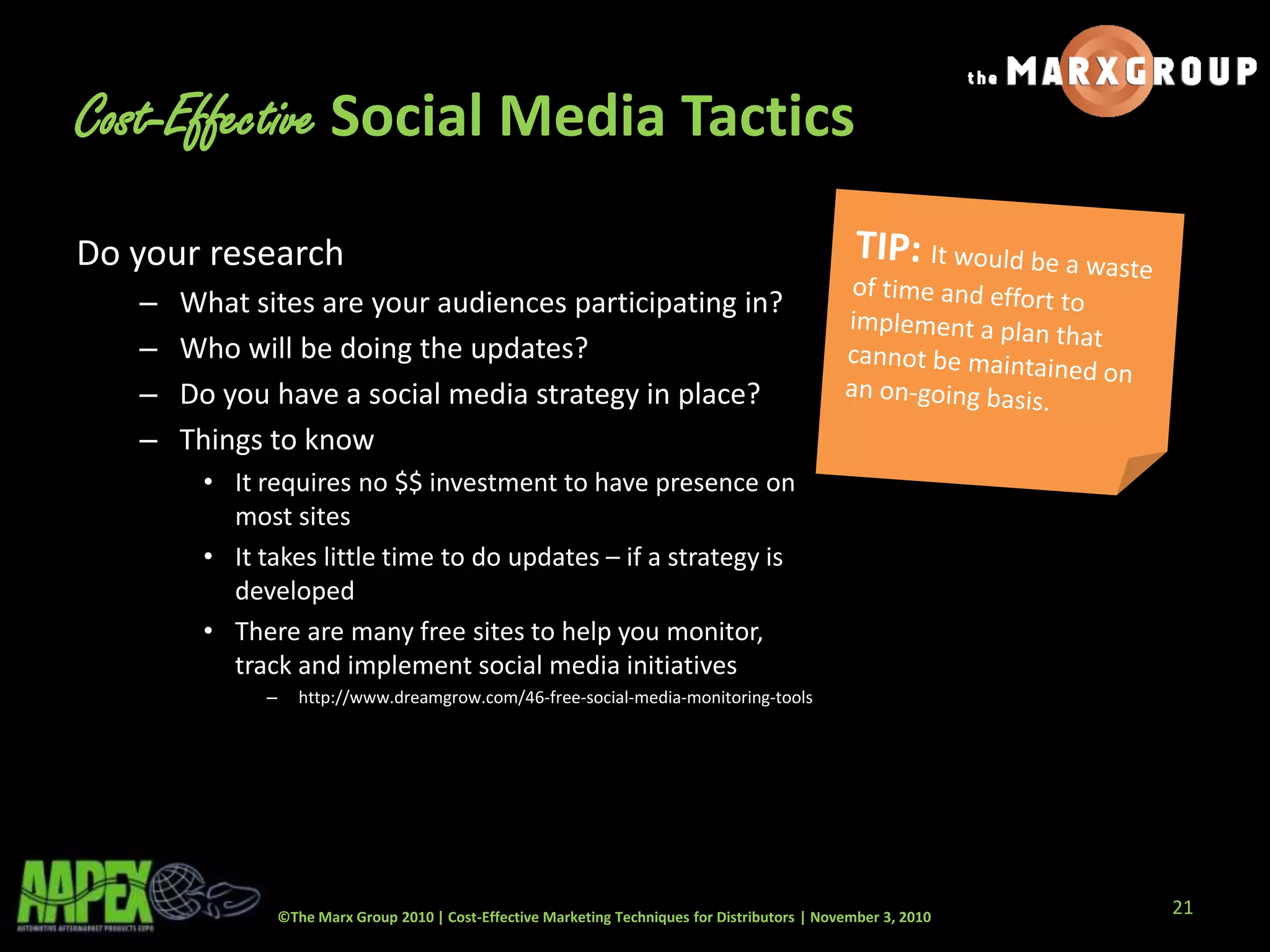 ©The Marx Group 2010 | Cost-Effective Marketing Techniques for Distributors | November 3, 2010
Cost-Effective Social Media Tactics
Do your research
– What sites are your audiences participating in?
– Who will be doing the updates?
– Do you have a social media strategy in place?
– Things to know
• It requires no $$ investment to have presence on
most sites
• It takes little time to do updates – if a strategy is
developed
• There are many free sites to help you monitor,
track and implement social media initiatives
– http://www.dreamgrow.com/46-free-social-media-monitoring-tools
21
 
