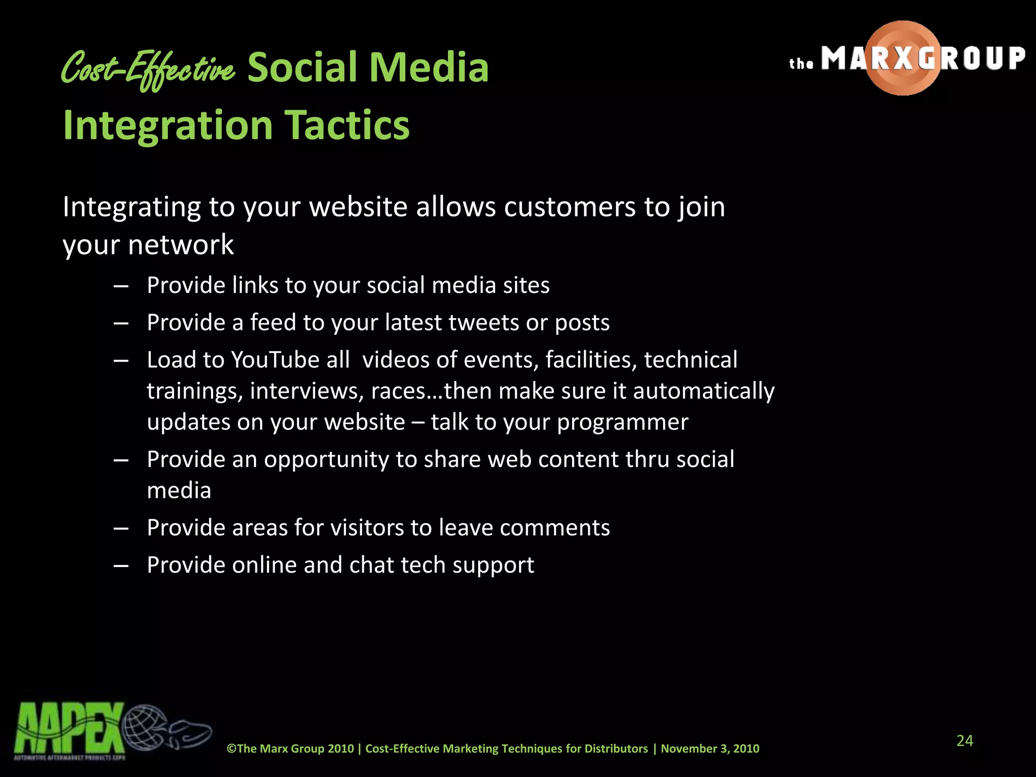 ©The Marx Group 2010 | Cost-Effective Marketing Techniques for Distributors | November 3, 2010
Cost-Effective Social Media
Integration Tactics
Integrating to your website allows customers to join
your network
– Provide links to your social media sites
– Provide a feed to your latest tweets or posts
– Load to YouTube all videos of events, facilities, technical
trainings, interviews, races…then make sure it automatically
updates on your website – talk to your programmer
– Provide an opportunity to share web content thru social
media
– Provide areas for visitors to leave comments
– Provide online and chat tech support
24
 