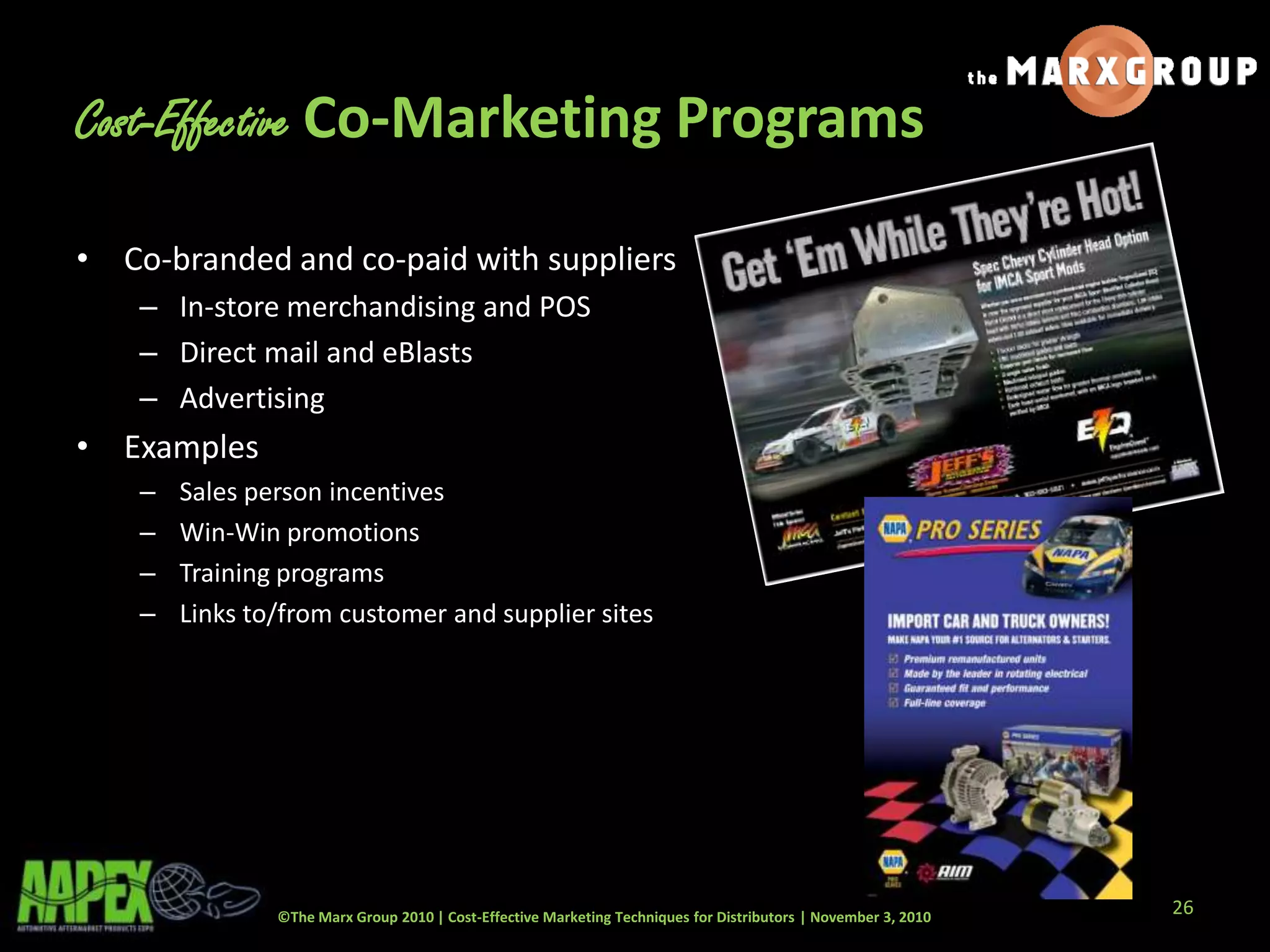 ©The Marx Group 2010 | Cost-Effective Marketing Techniques for Distributors | November 3, 2010
Cost-Effective Co-Marketing Programs
• Co-branded and co-paid with suppliers
– In-store merchandising and POS
– Direct mail and eBlasts
– Advertising
• Examples
– Sales person incentives
– Win-Win promotions
– Training programs
– Links to/from customer and supplier sites
26
 