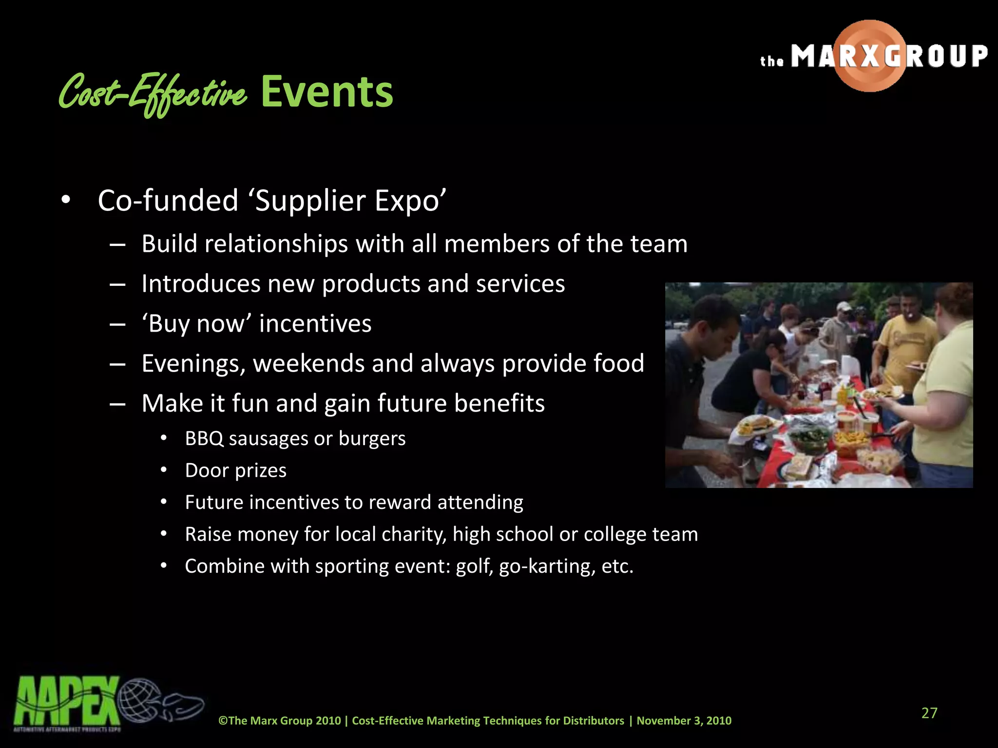©The Marx Group 2010 | Cost-Effective Marketing Techniques for Distributors | November 3, 2010
Cost-Effective Events
• Co-funded ‘Supplier Expo’
– Build relationships with all members of the team
– Introduces new products and services
– ‘Buy now’ incentives
– Evenings, weekends and always provide food
– Make it fun and gain future benefits
• BBQ sausages or burgers
• Door prizes
• Future incentives to reward attending
• Raise money for local charity, high school or college team
• Combine with sporting event: golf, go-karting, etc.
27
 