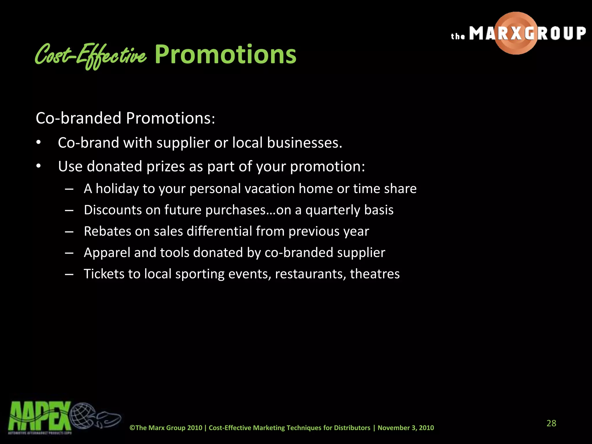 ©The Marx Group 2010 | Cost-Effective Marketing Techniques for Distributors | November 3, 2010
Cost-Effective Promotions
Co-branded Promotions:
• Co-brand with supplier or local businesses.
• Use donated prizes as part of your promotion:
– A holiday to your personal vacation home or time share
– Discounts on future purchases…on a quarterly basis
– Rebates on sales differential from previous year
– Apparel and tools donated by co-branded supplier
– Tickets to local sporting events, restaurants, theatres
28
 