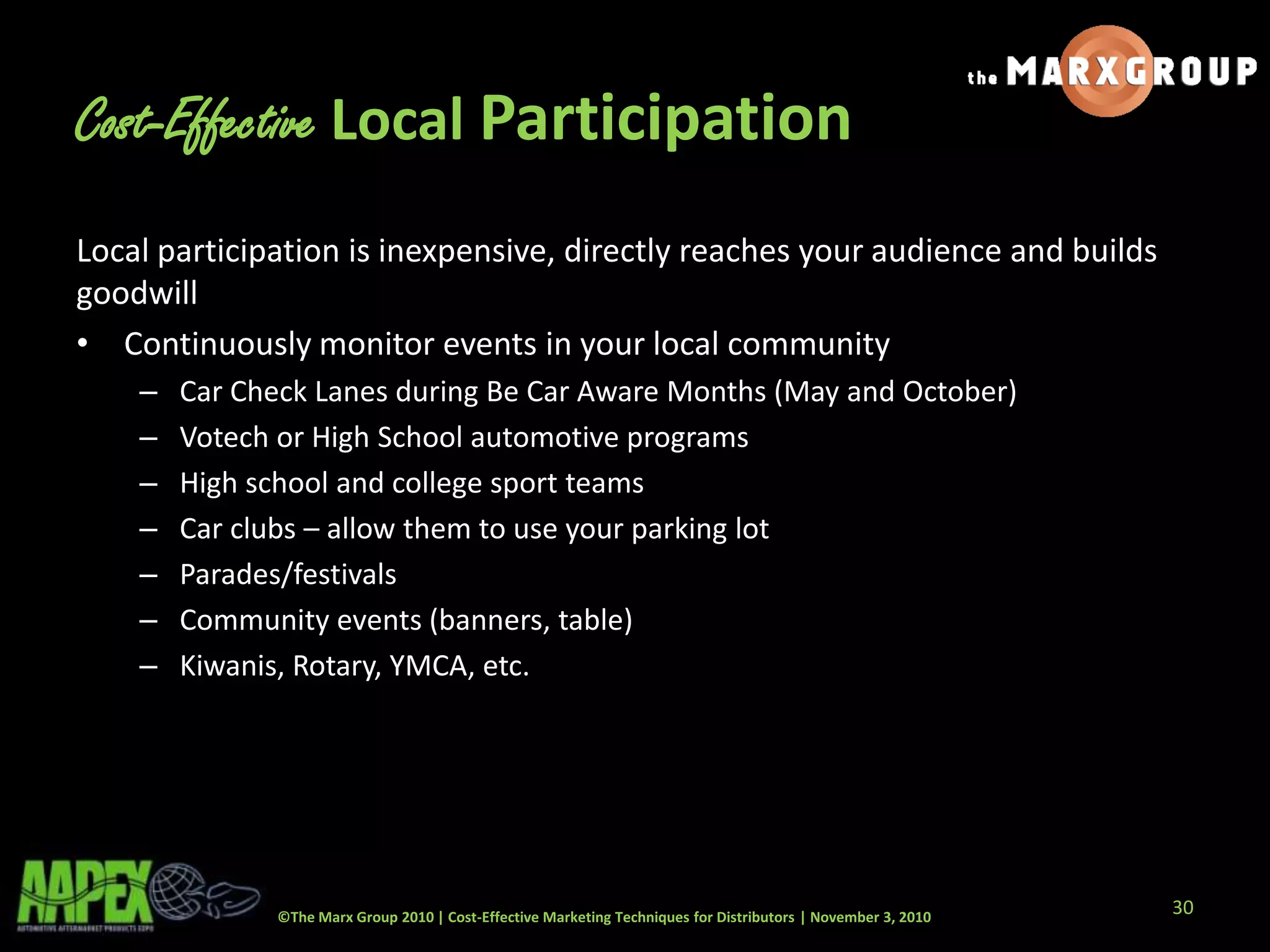 ©The Marx Group 2010 | Cost-Effective Marketing Techniques for Distributors | November 3, 2010
Cost-Effective Local Participation
Local participation is inexpensive, directly reaches your audience and builds
goodwill
• Continuously monitor events in your local community
– Car Check Lanes during Be Car Aware Months (May and October)
– Votech or High School automotive programs
– High school and college sport teams
– Car clubs – allow them to use your parking lot
– Parades/festivals
– Community events (banners, table)
– Kiwanis, Rotary, YMCA, etc.
30
 