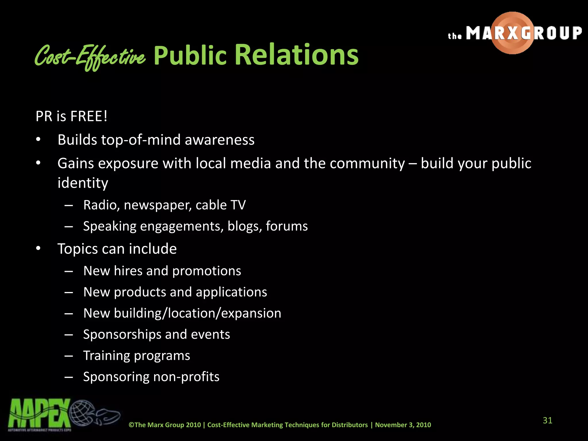 ©The Marx Group 2010 | Cost-Effective Marketing Techniques for Distributors | November 3, 2010
Cost-Effective Public Relations
PR is FREE!
• Builds top-of-mind awareness
• Gains exposure with local media and the community – build your public
identity
– Radio, newspaper, cable TV
– Speaking engagements, blogs, forums
• Topics can include
– New hires and promotions
– New products and applications
– New building/location/expansion
– Sponsorships and events
– Training programs
– Sponsoring non-profits
31
 