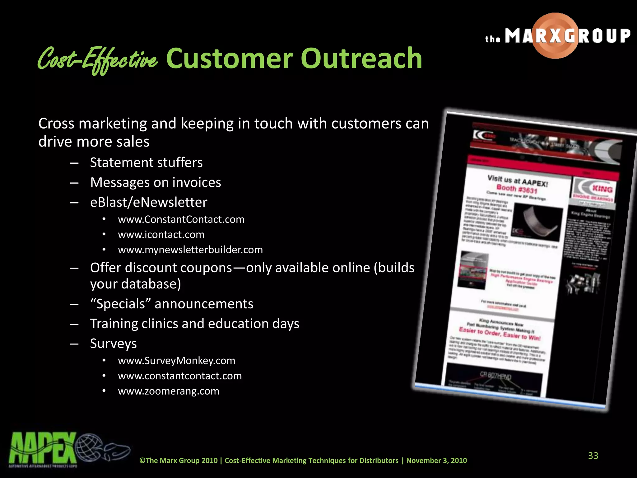 ©The Marx Group 2010 | Cost-Effective Marketing Techniques for Distributors | November 3, 2010
Cost-Effective Customer Outreach
Cross marketing and keeping in touch with customers can
drive more sales
– Statement stuffers
– Messages on invoices
– eBlast/eNewsletter
• www.ConstantContact.com
• www.icontact.com
• www.mynewsletterbuilder.com
– Offer discount coupons—only available online (builds
your database)
– “Specials” announcements
– Training clinics and education days
– Surveys
• www.SurveyMonkey.com
• www.constantcontact.com
• www.zoomerang.com
33
 