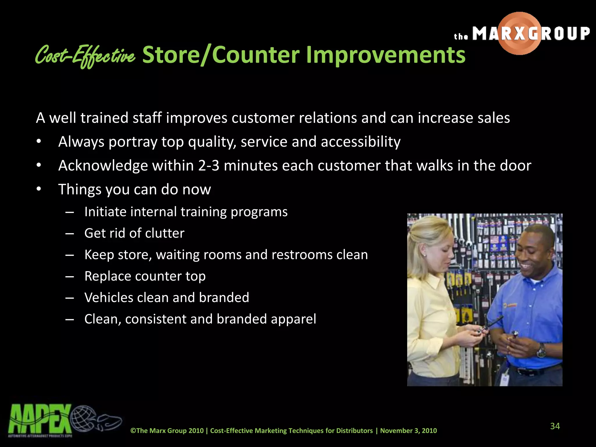 ©The Marx Group 2010 | Cost-Effective Marketing Techniques for Distributors | November 3, 2010
Cost-Effective Store/Counter Improvements
A well trained staff improves customer relations and can increase sales
• Always portray top quality, service and accessibility
• Acknowledge within 2-3 minutes each customer that walks in the door
• Things you can do now
– Initiate internal training programs
– Get rid of clutter
– Keep store, waiting rooms and restrooms clean
– Replace counter top
– Vehicles clean and branded
– Clean, consistent and branded apparel
34
 