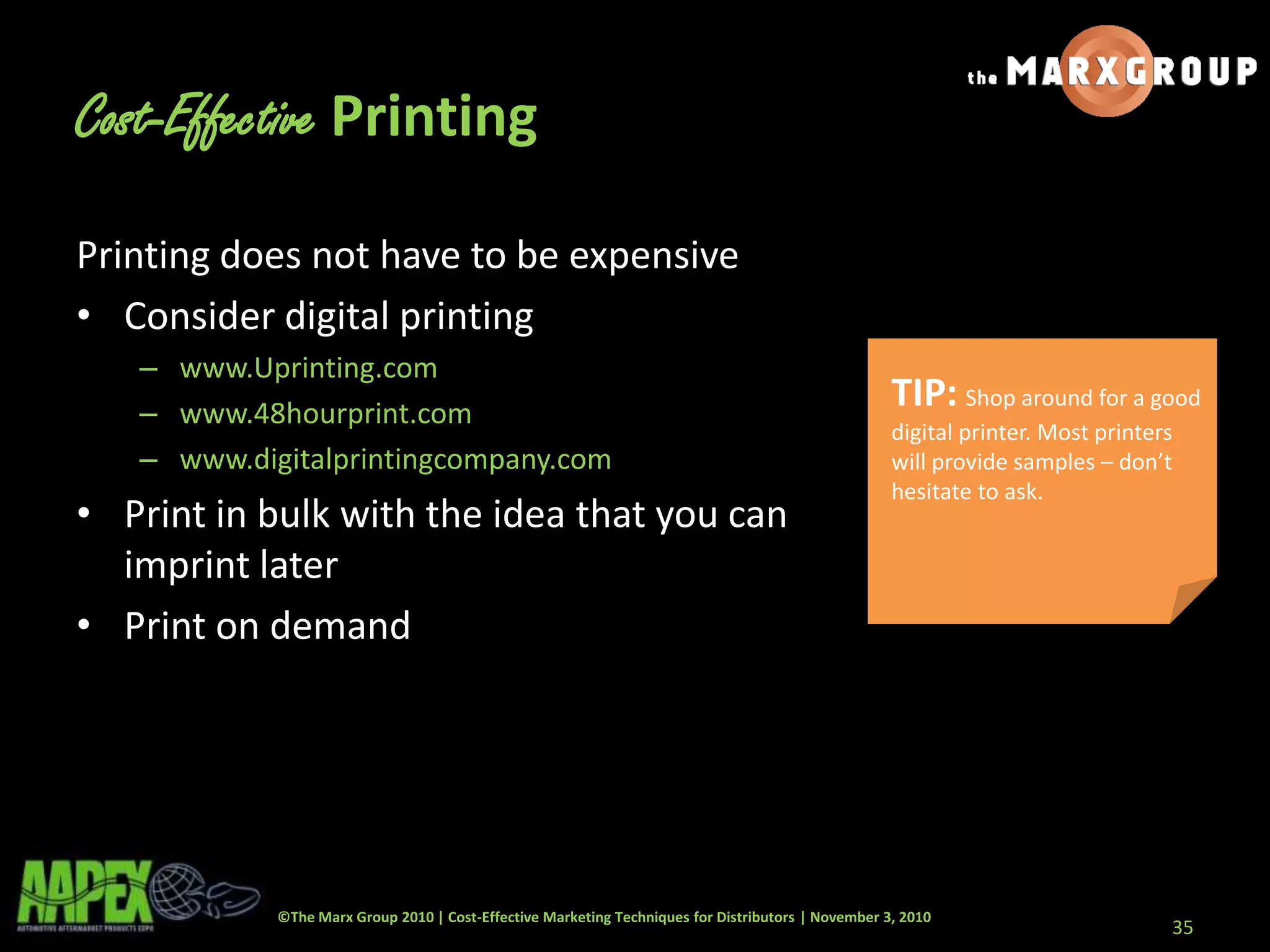 ©The Marx Group 2010 | Cost-Effective Marketing Techniques for Distributors | November 3, 2010
Printing does not have to be expensive
• Consider digital printing
– www.Uprinting.com
– www.48hourprint.com
– www.digitalprintingcompany.com
• Print in bulk with the idea that you can
imprint later
• Print on demand
35
Cost-Effective Printing
TIP: Shop around for a good
digital printer. Most printers
will provide samples – don’t
hesitate to ask.
 