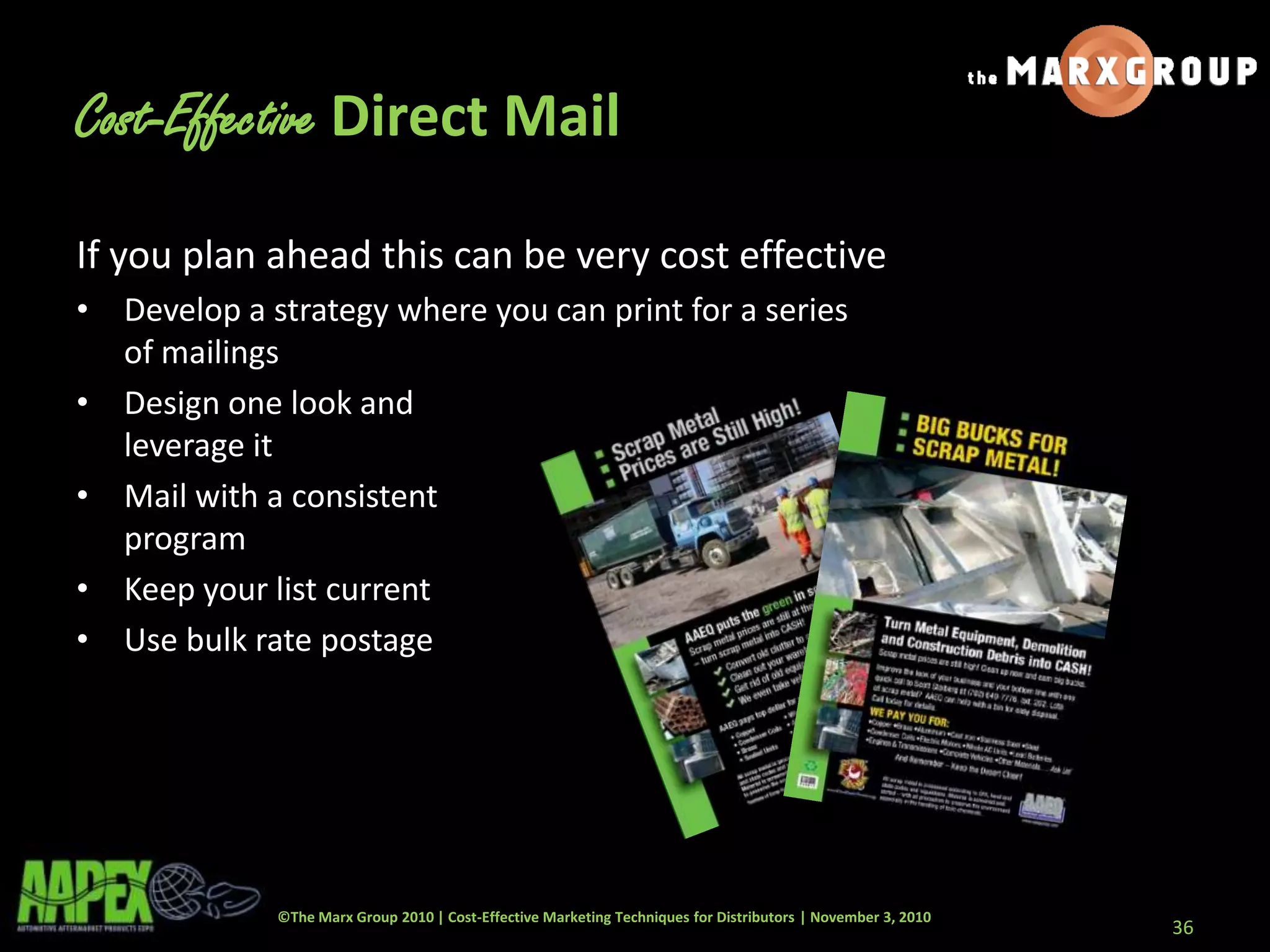 ©The Marx Group 2010 | Cost-Effective Marketing Techniques for Distributors | November 3, 2010
If you plan ahead this can be very cost effective
• Develop a strategy where you can print for a series
of mailings
• Design one look and
leverage it
• Mail with a consistent
program
• Keep your list current
• Use bulk rate postage
36
Cost-Effective Direct Mail
 