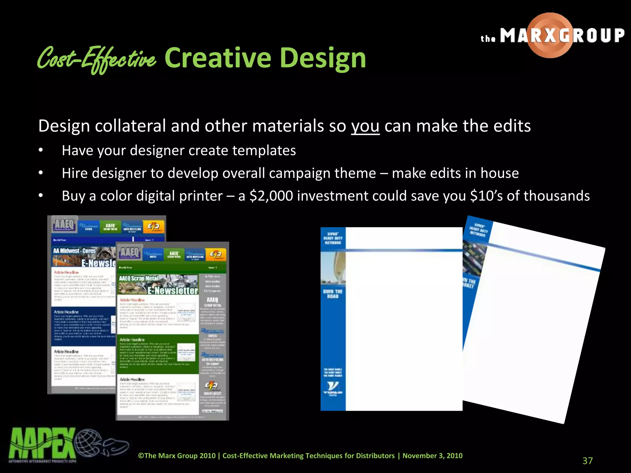 ©The Marx Group 2010 | Cost-Effective Marketing Techniques for Distributors | November 3, 2010
Design collateral and other materials so you can make the edits
• Have your designer create templates
• Hire designer to develop overall campaign theme – make edits in house
• Buy a color digital printer – a $2,000 investment could save you $10’s of thousands
37
Cost-Effective Creative Design
 
