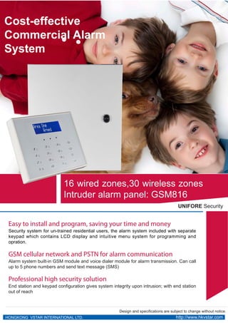 Cost-effective
Commercial Alarm
System




                            16 wired zones,30 wireless zones
                            Intruder alarm panel: GSM816
                                                                                         UNIFORE Security


 Easy to install and program, saving your time and money
 Security system for un-trained residential users, the alarm system included with separate
 keypad which contains LCD display and intuitive menu system for programming and
 opration.

 GSM cellular network and PSTN for alarm communication
 Alarm system built-in GSM module and voice dialer module for alarm transmission. Can call
 up to 5 phone numbers and send text message (SMS)

 Professional high security solution
 End station and keypad configuration gives system integrity upon intrusion; with end station
 out of reach



                                                       Design and specifications are subject to change without notice.
HONGKONG VSTAR INTERNATIONAL LTD.                                                       http://www.hkvstar.com
 
