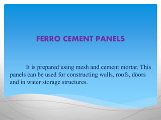 FERRO CEMENT PANELS
It is prepared using mesh and cement mortar. This
panels can be used for constructing walls, roofs, doors
and in water storage structures.
 