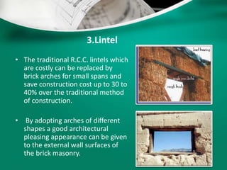 3.Lintel
• The traditional R.C.C. lintels which
are costly can be replaced by
brick arches for small spans and
save construction cost up to 30 to
40% over the traditional method
of construction.
• By adopting arches of different
shapes a good architectural
pleasing appearance can be given
to the external wall surfaces of
the brick masonry.
 